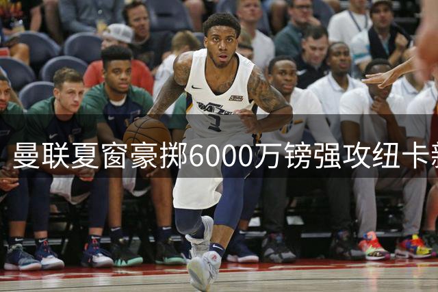 曼联夏窗豪掷6000万镑强攻纽卡新星 左路引援暗藏连环计